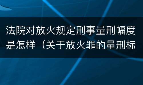 法院对放火规定刑事量刑幅度是怎样（关于放火罪的量刑标准）