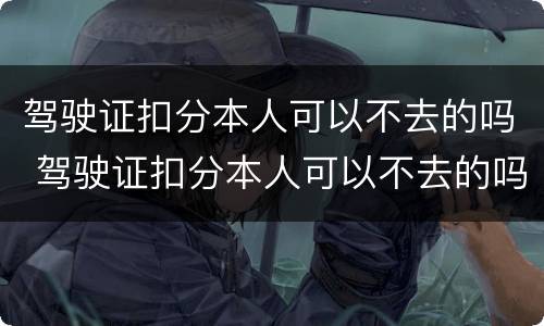 驾驶证扣分本人可以不去的吗 驾驶证扣分本人可以不去的吗现在