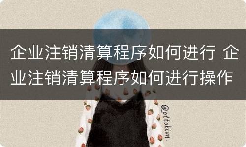 企业注销清算程序如何进行 企业注销清算程序如何进行操作