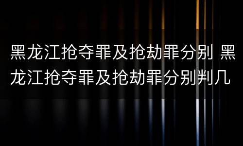 黑龙江抢夺罪及抢劫罪分别 黑龙江抢夺罪及抢劫罪分别判几年
