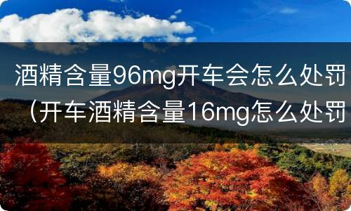酒精含量96mg开车会怎么处罚（开车酒精含量16mg怎么处罚）