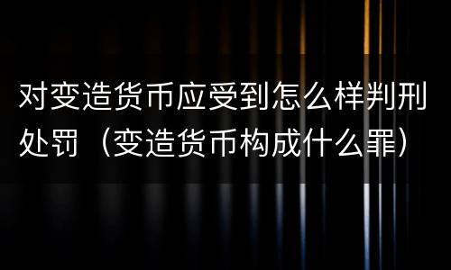 对变造货币应受到怎么样判刑处罚（变造货币构成什么罪）