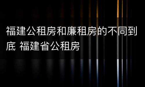 福建公租房和廉租房的不同到底 福建省公租房