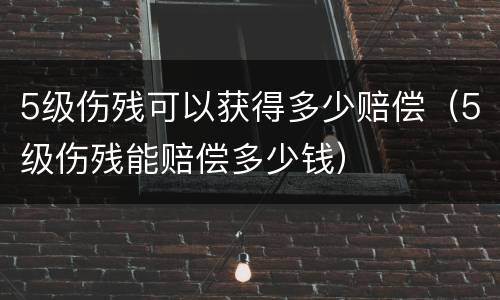 5级伤残可以获得多少赔偿（5级伤残能赔偿多少钱）
