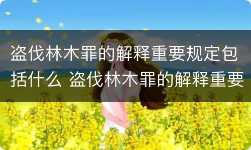 盗伐林木罪的解释重要规定包括什么 盗伐林木罪的解释重要规定包括什么内容