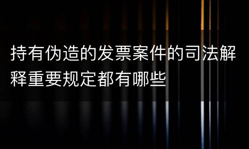 持有伪造的发票案件的司法解释重要规定都有哪些