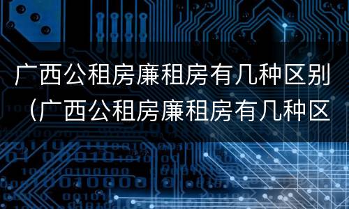 广西公租房廉租房有几种区别（广西公租房廉租房有几种区别吗）