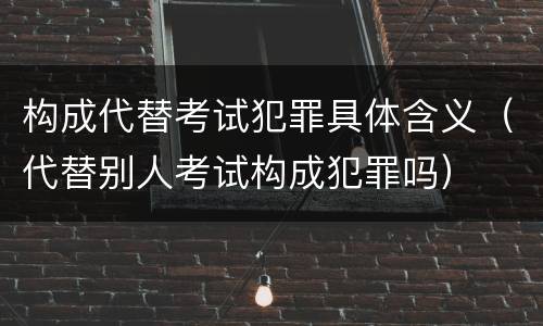 构成代替考试犯罪具体含义（代替别人考试构成犯罪吗）