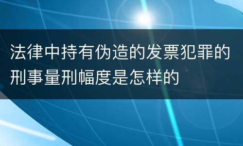 法律中持有伪造的发票犯罪的刑事量刑幅度是怎样的