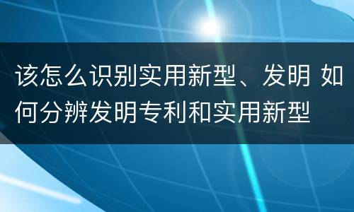 该怎么识别实用新型、发明 如何分辨发明专利和实用新型