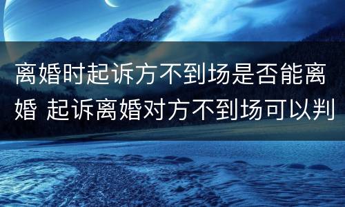 离婚时起诉方不到场是否能离婚 起诉离婚对方不到场可以判决吗