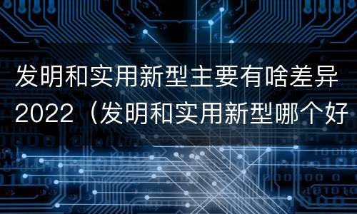 发明和实用新型主要有啥差异2022（发明和实用新型哪个好）