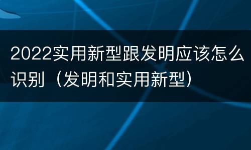 2022实用新型跟发明应该怎么识别（发明和实用新型）