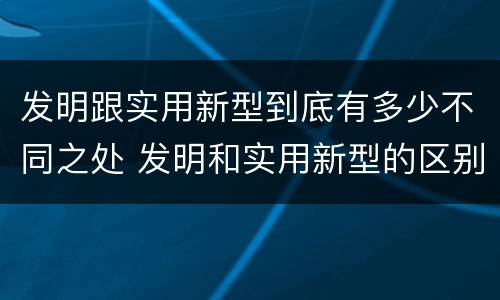 发明跟实用新型到底有多少不同之处 发明和实用新型的区别