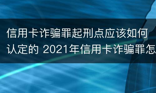 信用卡诈骗罪起刑点应该如何认定的 2021年信用卡诈骗罪怎么认定