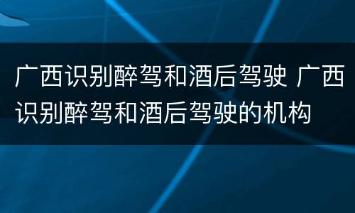 广西识别醉驾和酒后驾驶 广西识别醉驾和酒后驾驶的机构