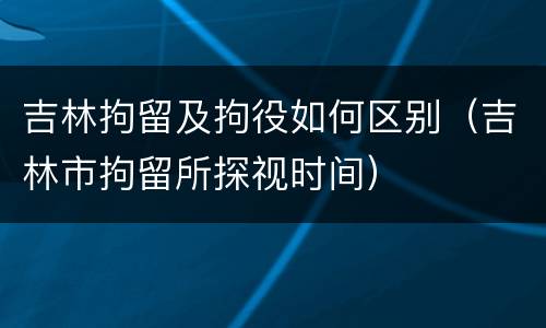 吉林拘留及拘役如何区别（吉林市拘留所探视时间）