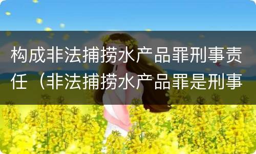 构成非法捕捞水产品罪刑事责任（非法捕捞水产品罪是刑事案件吗）