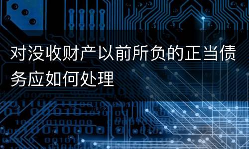 对没收财产以前所负的正当债务应如何处理