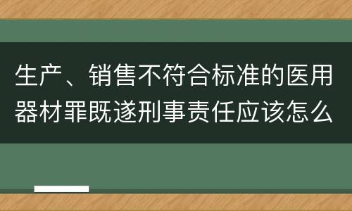 生产、销售不符合标准的医用器材罪既遂刑事责任应该怎么承担