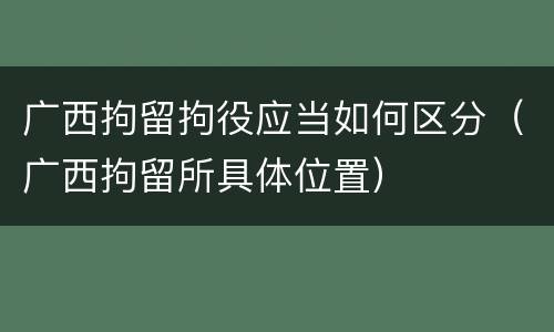 广西拘留拘役应当如何区分（广西拘留所具体位置）