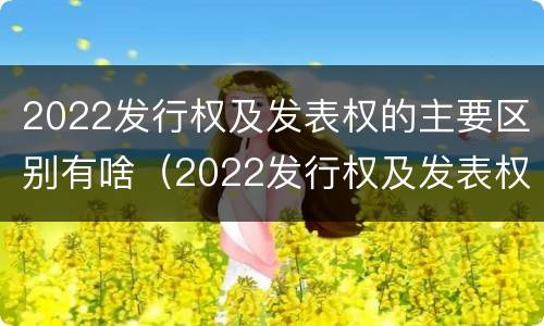 2022发行权及发表权的主要区别有啥（2022发行权及发表权的主要区别有啥）