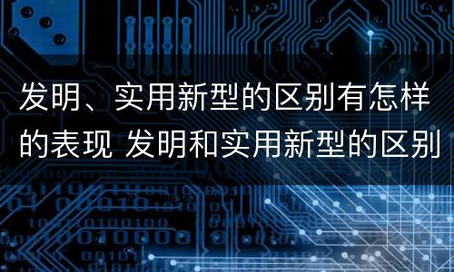 发明、实用新型的区别有怎样的表现 发明和实用新型的区别和联系有什么