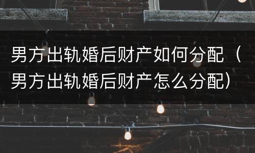 男方出轨婚后财产如何分配（男方出轨婚后财产怎么分配）