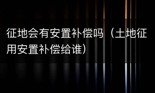 征地会有安置补偿吗（土地征用安置补偿给谁）