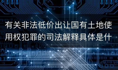 有关非法低价出让国有土地使用权犯罪的司法解释具体是什么重要内容