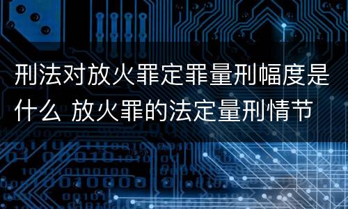 刑法对放火罪定罪量刑幅度是什么 放火罪的法定量刑情节