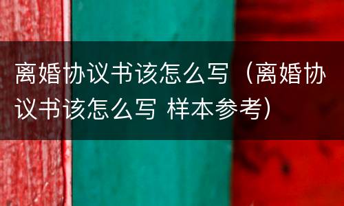 离婚协议书该怎么写（离婚协议书该怎么写 样本参考）