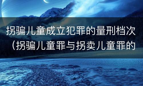 拐骗儿童成立犯罪的量刑档次（拐骗儿童罪与拐卖儿童罪的区别）