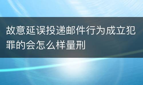 故意延误投递邮件行为成立犯罪的会怎么样量刑