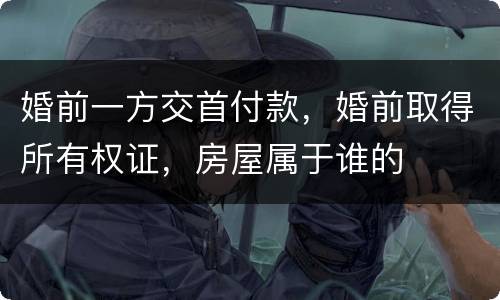 婚前一方交首付款，婚前取得所有权证，房屋属于谁的