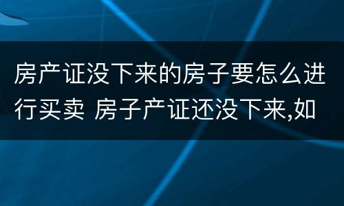 房产证没下来的房子要怎么进行买卖 房子产证还没下来,如何进行买卖