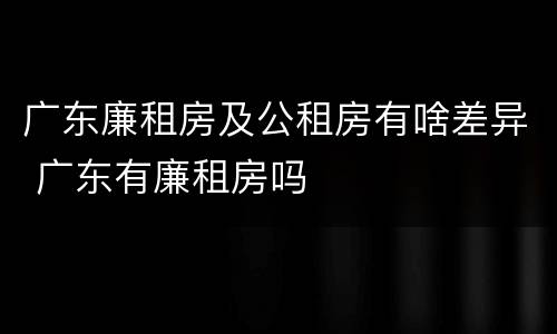 广东廉租房及公租房有啥差异 广东有廉租房吗