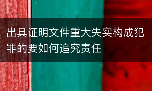 出具证明文件重大失实构成犯罪的要如何追究责任