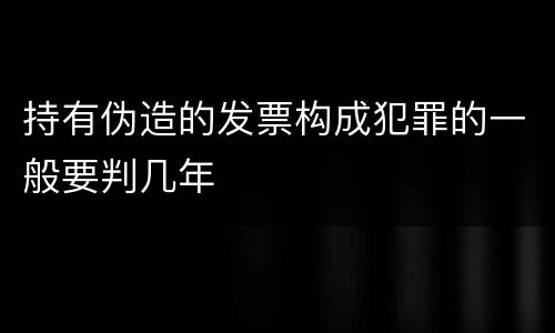 持有伪造的发票构成犯罪的一般要判几年