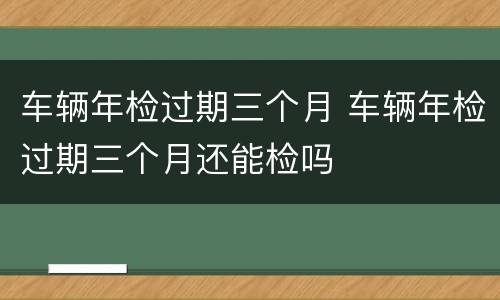 车辆年检过期三个月 车辆年检过期三个月还能检吗
