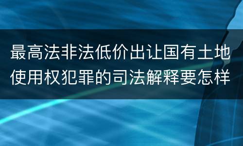 最高法非法低价出让国有土地使用权犯罪的司法解释要怎样规定