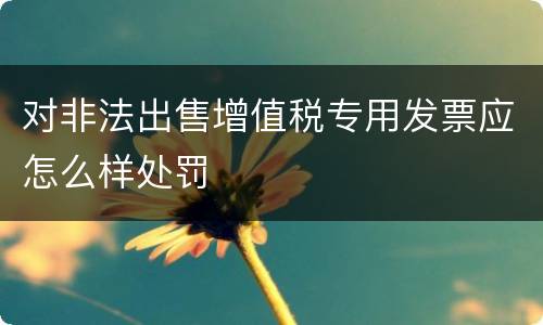 对非法出售增值税专用发票应怎么样处罚