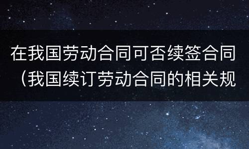 在我国劳动合同可否续签合同（我国续订劳动合同的相关规定）