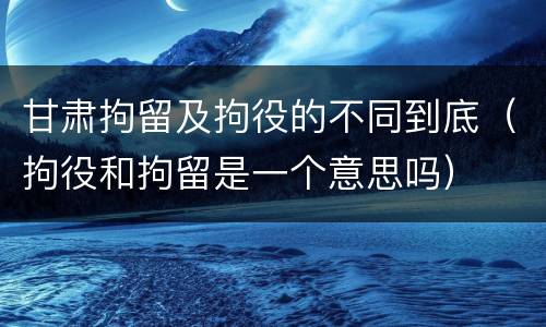 甘肃拘留及拘役的不同到底（拘役和拘留是一个意思吗）