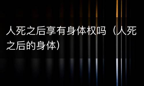 人死之后享有身体权吗（人死之后的身体）