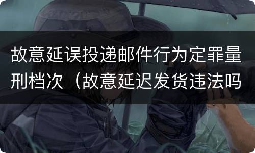 故意延误投递邮件行为定罪量刑档次（故意延迟发货违法吗）