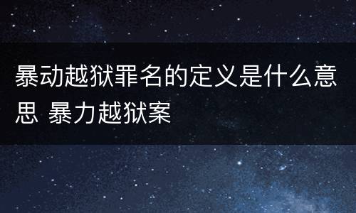 暴动越狱罪名的定义是什么意思 暴力越狱案