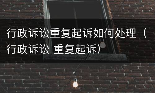 行政诉讼重复起诉如何处理（行政诉讼 重复起诉）
