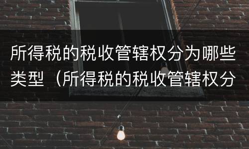 所得税的税收管辖权分为哪些类型（所得税的税收管辖权分为哪些类型呢）