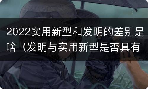2022实用新型和发明的差别是啥（发明与实用新型是否具有实用性）